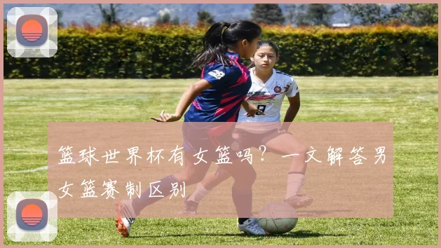 篮球世界杯有女篮吗？一文解答男女篮赛制区别