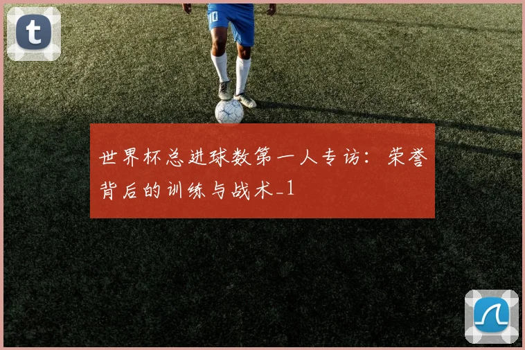 世界杯总进球数第一人专访：荣誉背后的训练与战术_1
