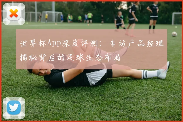 世界杯App深度评测：专访产品经理揭秘背后的足球生态布局
