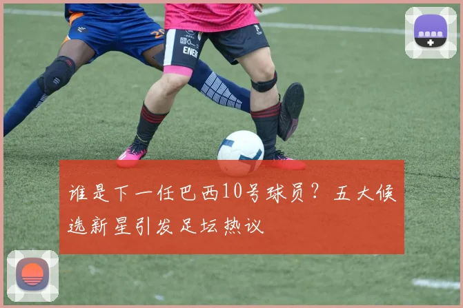 谁是下一任巴西10号球员？五大候选新星引发足坛热议