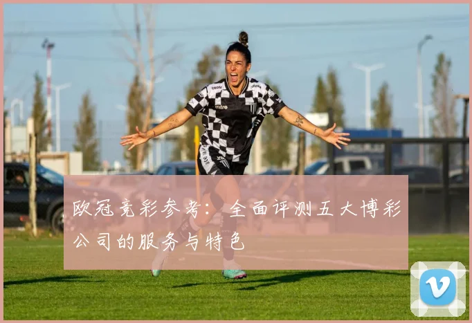 欧冠竞彩参考：全面评测五大博彩公司的服务与特色