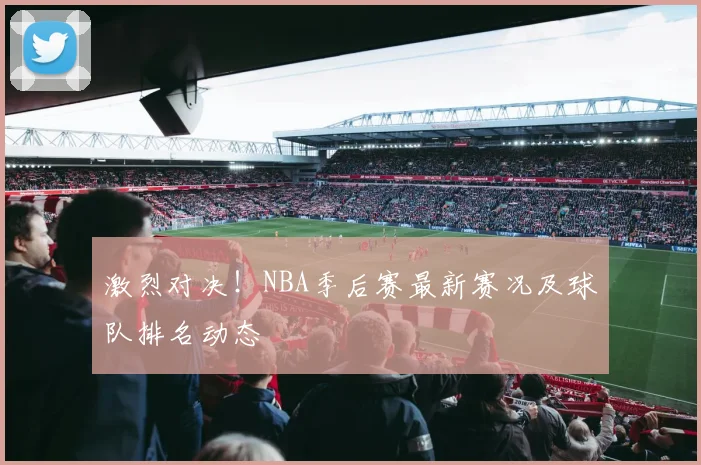 激烈对决！NBA季后赛最新赛况及球队排名动态