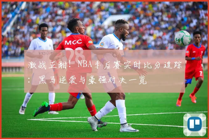 激战正酣！NBA季后赛实时比分追踪：黑马逆袭与豪强对决一览