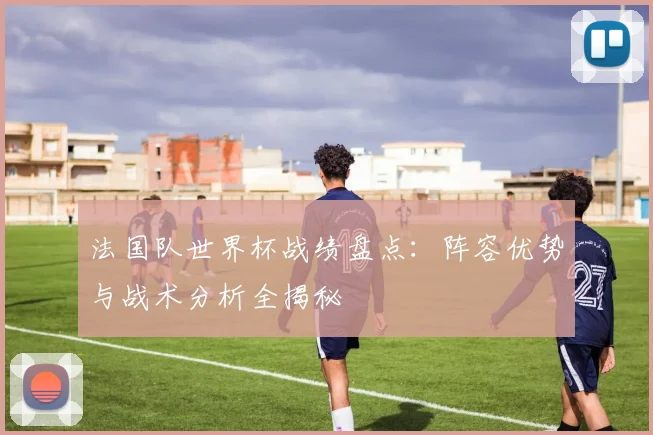 法国队世界杯战绩盘点：阵容优势与战术分析全揭秘