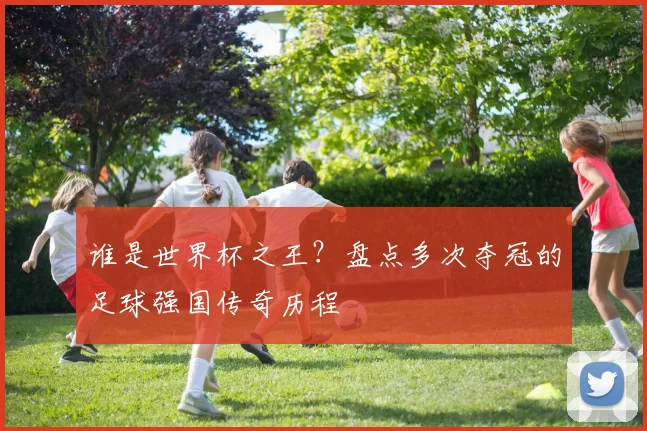 谁是世界杯之王？盘点多次夺冠的足球强国传奇历程