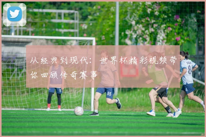 从经典到现代：世界杯精彩视频带你回顾传奇赛事