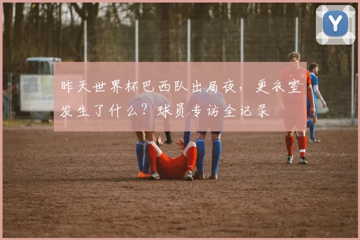 昨天世界杯巴西队出局夜，更衣室发生了什么？球员专访全记录