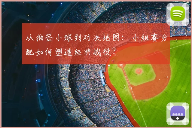 从抽签小球到对决地图:小组赛分配如何塑造经典战役?