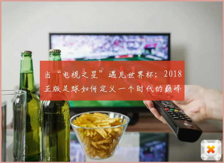 当“电视之星”遇见世界杯：2018正版足球如何定义一个时代的巅峰对决
